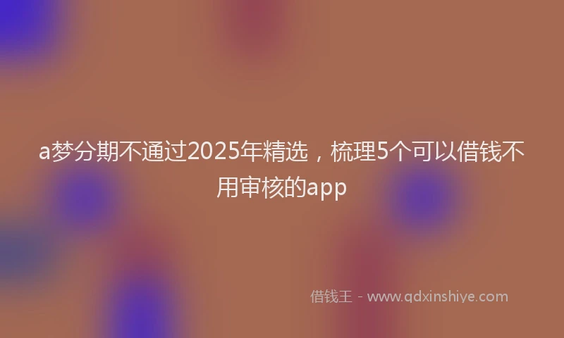 a梦分期不通过2025年精选，梳理5个可以借钱不用审核的app
