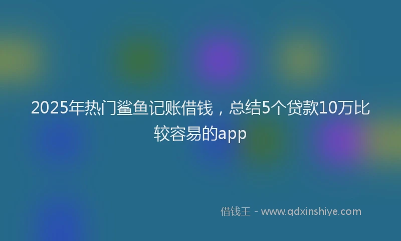 2025年热门鲨鱼记账借钱，总结5个贷款10万比较容易的app