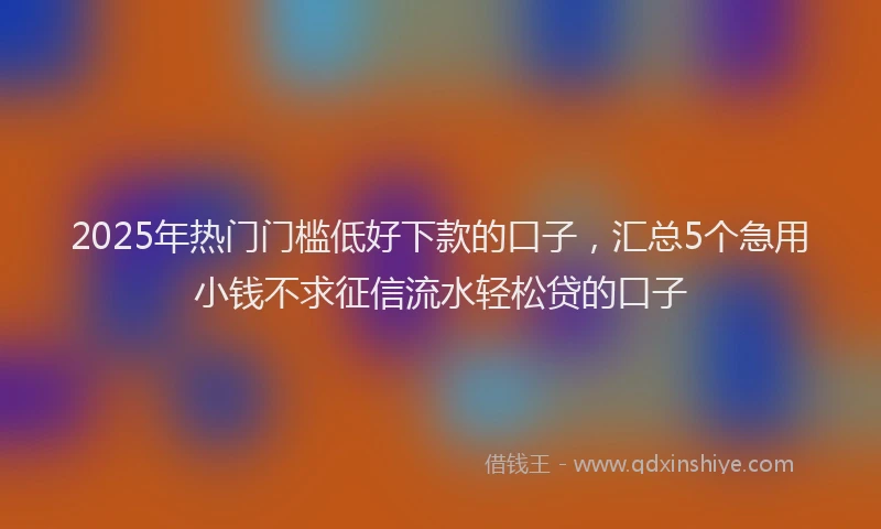 2025年热门门槛低好下款的口子，汇总5个急用小钱不求征信流水轻松贷的口子