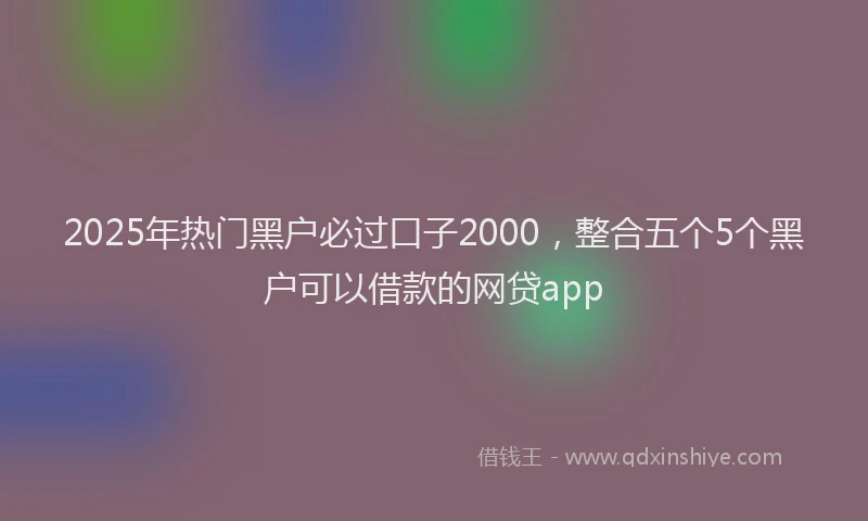 2025年热门黑户必过口子2000，整合五个5个黑户可以借款的网贷app