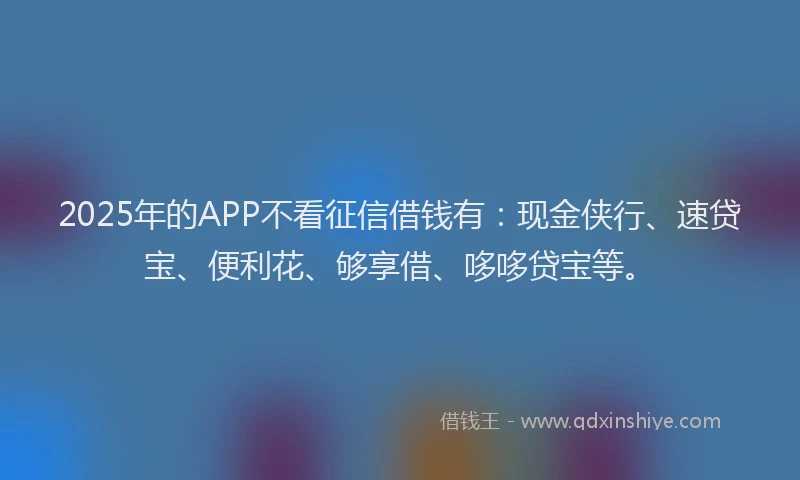 2025年的APP不看征信借钱有：现金侠行、速贷宝、便利花、够享借、哆哆贷宝等。