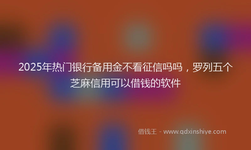 2025年热门银行备用金不看征信吗吗，罗列五个芝麻信用可以借钱的软件