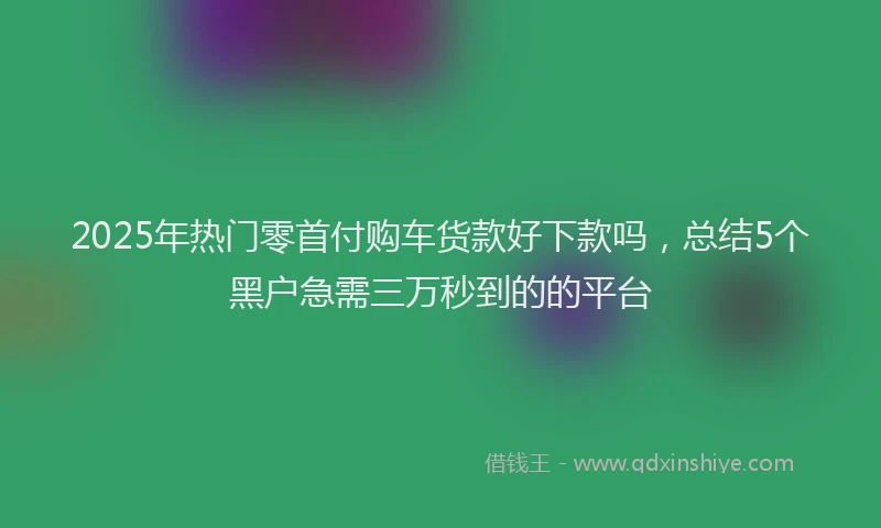 2025年热门零首付购车货款好下款吗,总结5个黑户急需三万秒到的的平台