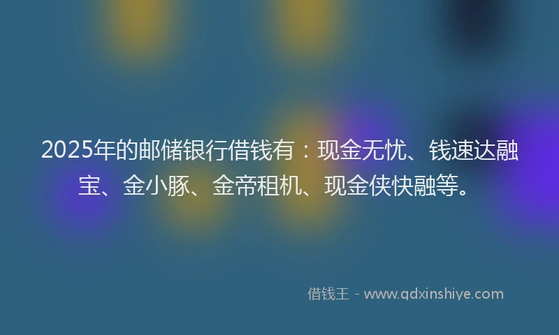 2025年的邮储银行借钱有：现金无忧、钱速达融宝、金小豚、金帝租机、现金侠快融等。