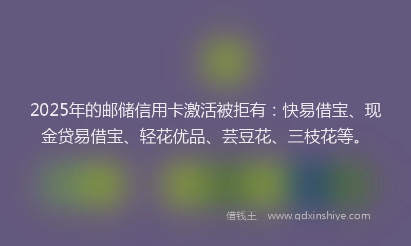 2025年的邮储信用卡激活被拒有:快易借宝、现金贷易借宝、轻花优品、芸豆花、三枝花等。