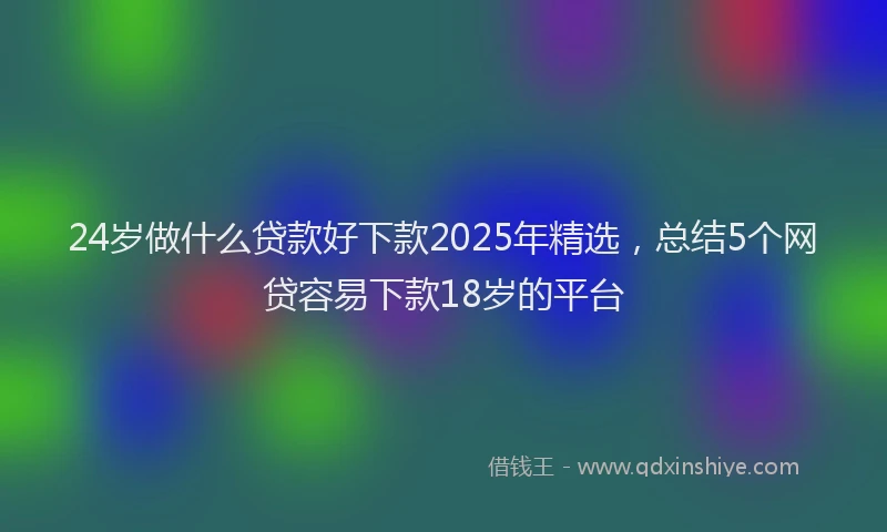 24岁做什么贷款好下款2025年精选，总结5个网贷容易下款18岁的平台