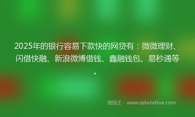 2025年的银行容易下款快的网贷有：微微理财、闪借快融、新浪微博借钱、鑫融钱包、易秒通等。