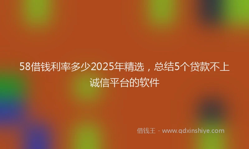 58借钱利率多少2025年精选，总结5个贷款不上诚信平台的软件