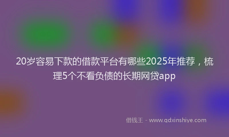 20岁容易下款的借款平台有哪些2025年推荐，梳理5个不看负债的长期网贷app