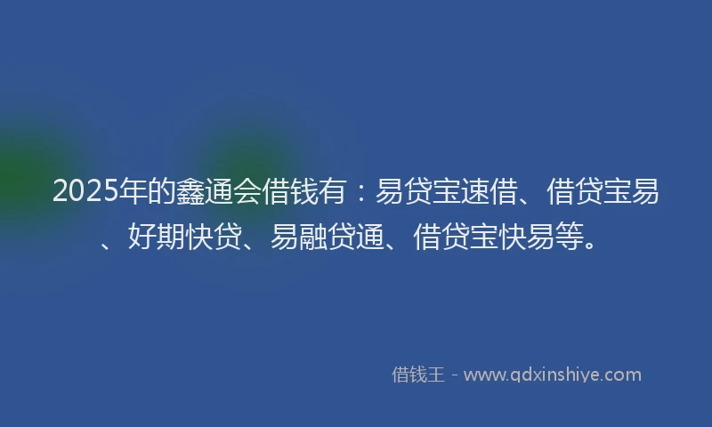 2025年的鑫通会借钱有：易贷宝速借、借贷宝易、好期快贷、易融贷通、借贷宝快易等。