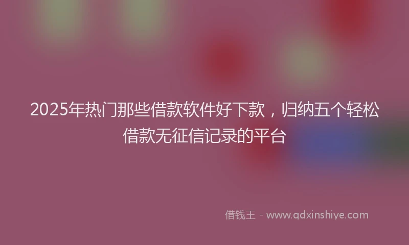 2025年热门那些借款软件好下款，归纳五个轻松借款无征信记录的平台