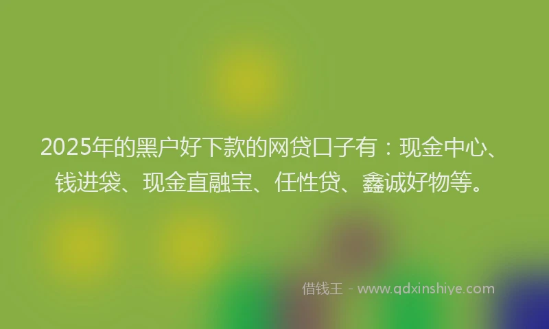 2025年的黑户好下款的网贷口子有：现金中心、钱进袋、现金直融宝、任性贷、鑫诚好物等。