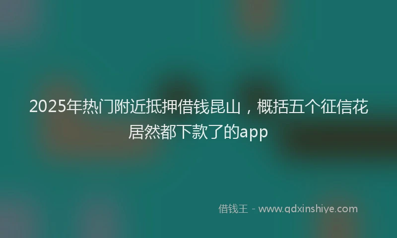 2025年热门附近抵押借钱昆山,概括五个征信花居然都下款了的app