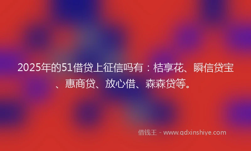 2025年的51借贷上征信吗有：桔享花、瞬信贷宝、惠商贷、放心借、森森贷等。