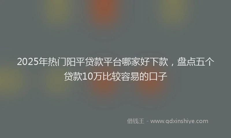 2025年热门阳平贷款平台哪家好下款,盘点五个贷款10万比较容易的口子
