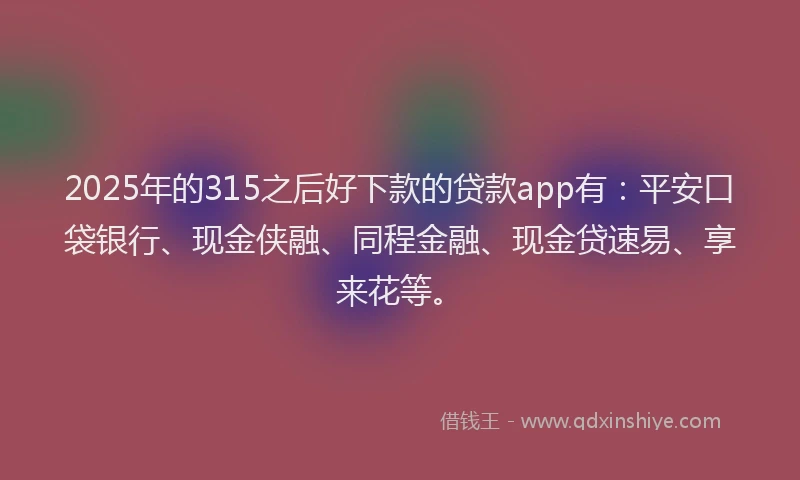 2025年的315之后好下款的贷款app有：平安口袋银行、现金侠融、同程金融、现金贷速易、享来花等。