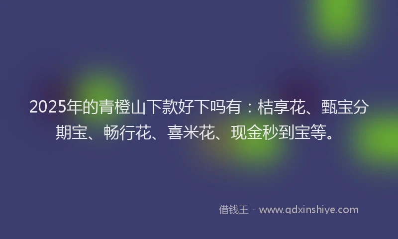 2025年的青橙山下款好下吗有：桔享花、甄宝分期宝、畅行花、喜米花、现金秒到宝等。