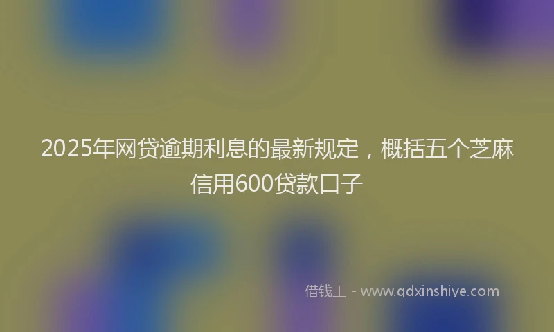 2025年网贷逾期利息的最新规定，概括五个芝麻信用600贷款口子