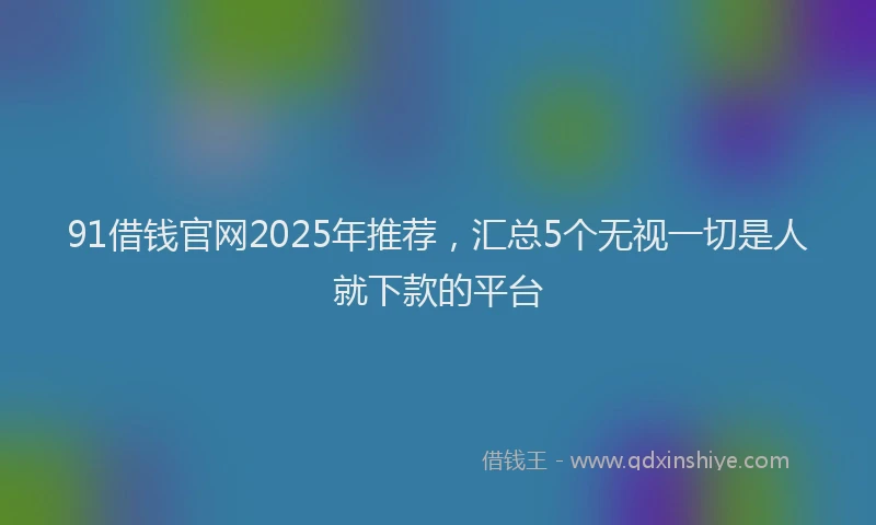 91借钱官网2025年推荐，汇总5个无视一切是人就下款的平台