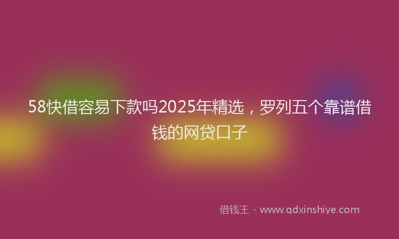 58快借容易下款吗2025年精选，罗列五个靠谱借钱的网贷口子