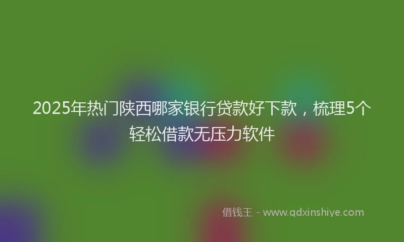 2025年热门陕西哪家银行贷款好下款，梳理5个轻松借款无压力软件