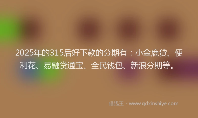 2025年的315后好下款的分期有：小金鹿贷、便利花、易融贷通宝、全民钱包、新浪分期等。