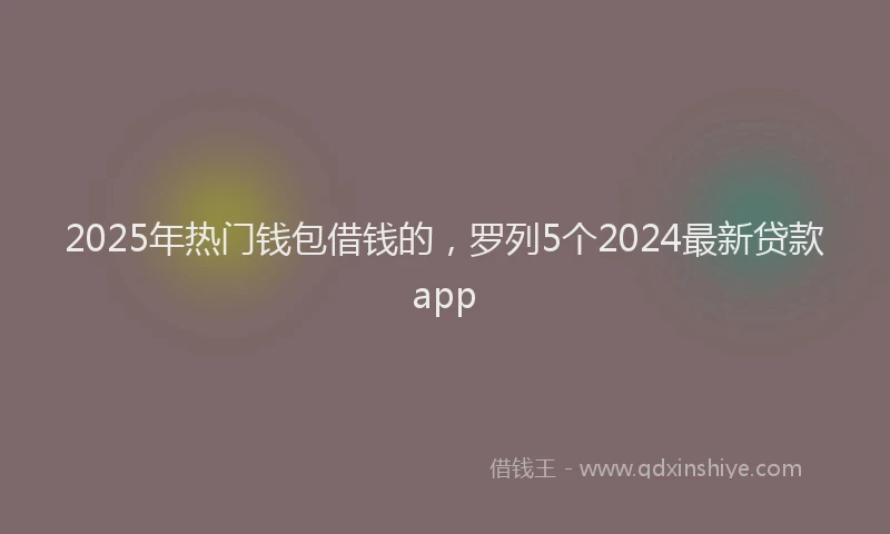 2025年热门钱包借钱的，罗列5个2024最新贷款app