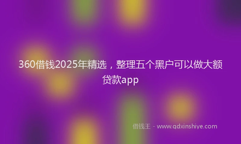 360借钱2025年精选,整理五个黑户可以做大额贷款app