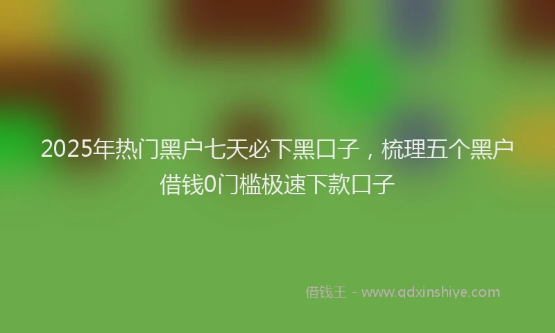 2025年热门黑户七天必下黑口子，梳理五个黑户借钱0门槛极速下款口子