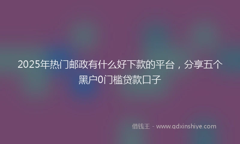 2025年热门邮政有什么好下款的平台，分享五个黑户0门槛贷款口子