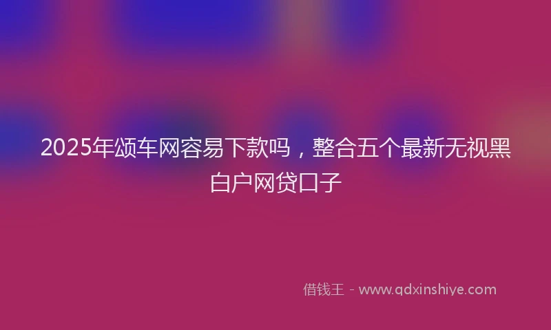2025年颂车网容易下款吗,整合五个最新无视黑白户网贷口子
