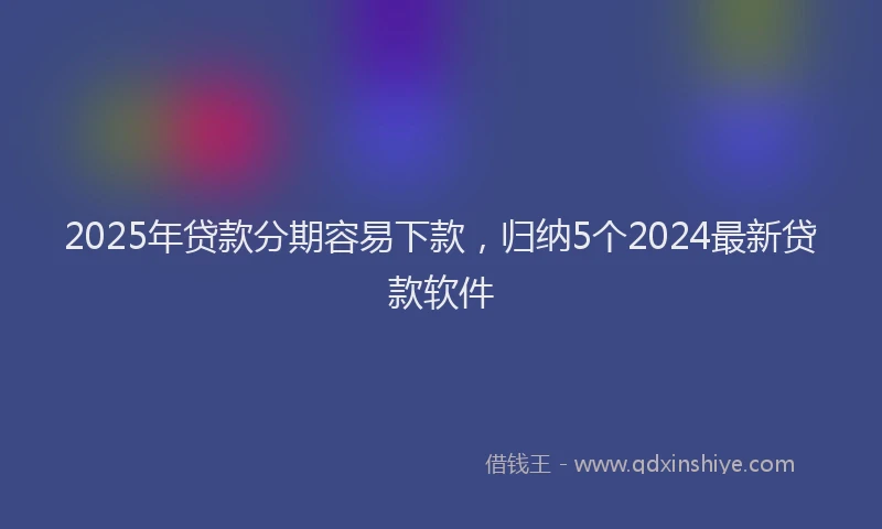 2025年贷款分期容易下款，归纳5个2024最新贷款软件