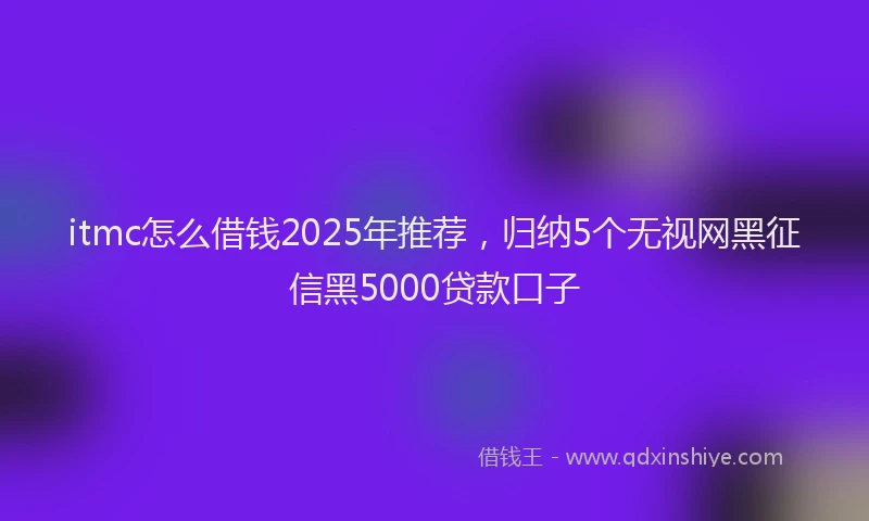 itmc怎么借钱2025年推荐，归纳5个无视网黑征信黑5000贷款口子