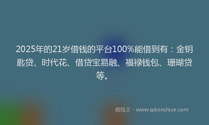 2025年的21岁借钱的平台100%能借到有：金钥匙贷、时代花、借贷宝易融、福禄钱包、珊瑚贷等。