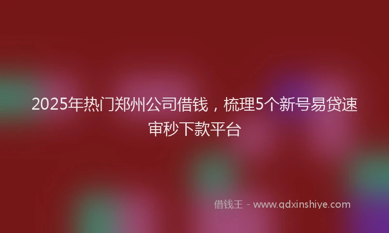 2025年热门郑州公司借钱，梳理5个新号易贷速审秒下款平台