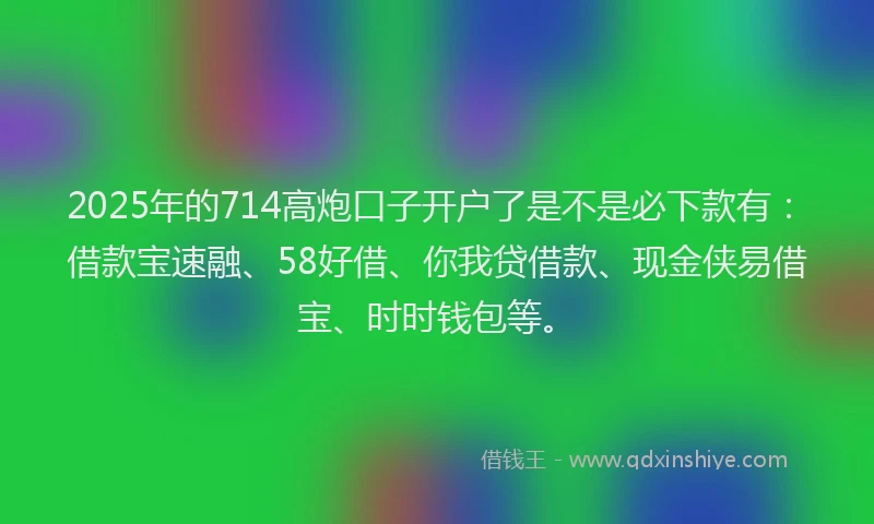 2025年的714高炮口子开户了是不是必下款有：借款宝速融、58好借、你我贷借款、现金侠易借宝、时时钱包等。