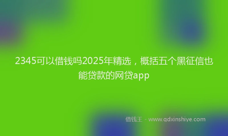 2345可以借钱吗2025年精选，概括五个黑征信也能贷款的网贷app