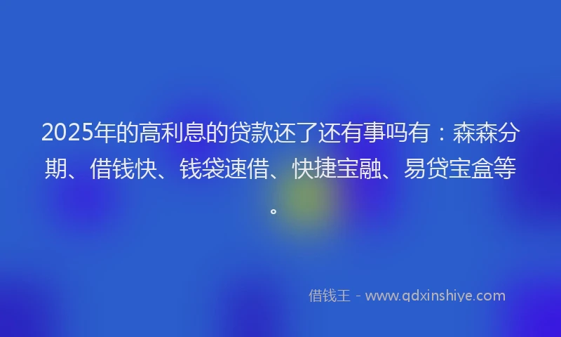 2025年的高利息的贷款还了还有事吗有：森森分期、借钱快、钱袋速借、快捷宝融、易贷宝盒等。