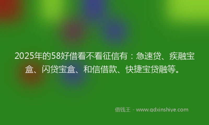 2025年的58好借看不看征信有：急速贷、疾融宝盒、闪贷宝盒、和信借款、快捷宝贷融等。
