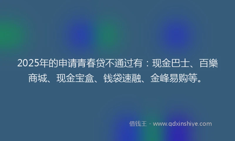 2025年的申请青春贷不通过有：现金巴士、百樂商城、现金宝盒、钱袋速融、金峰易购等。