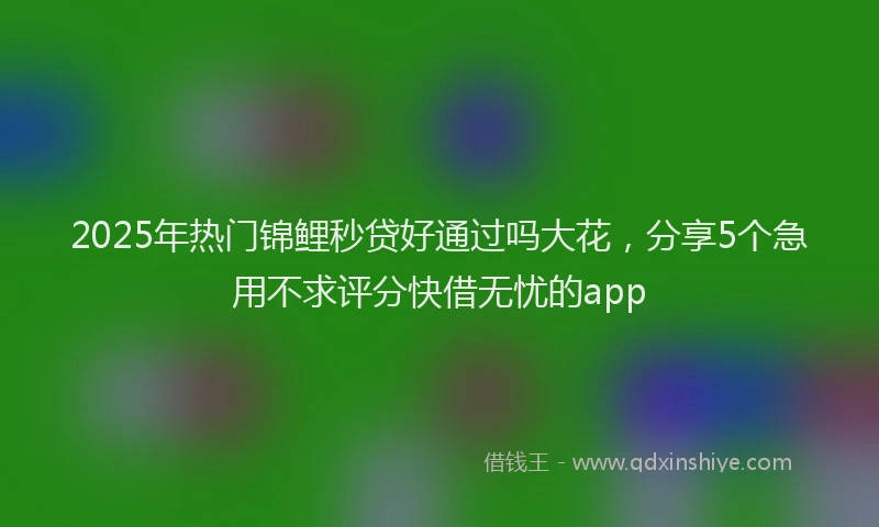 2025年热门锦鲤秒贷好通过吗大花，分享5个急用不求评分快借无忧的app