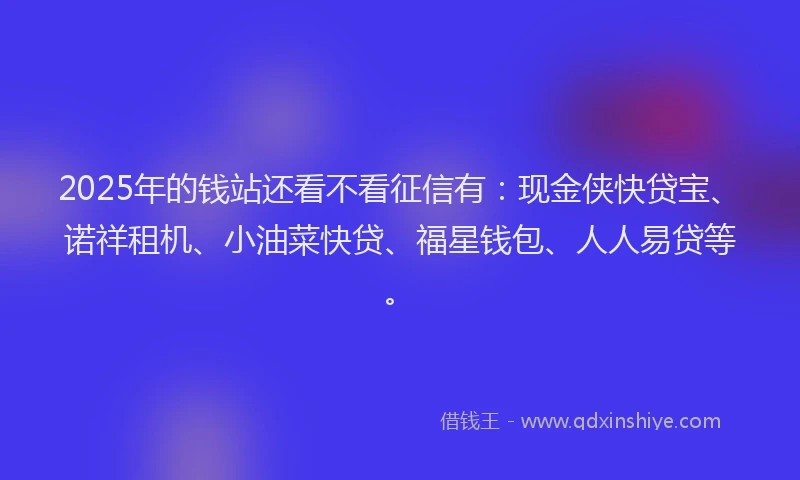 2025年的钱站还看不看征信有：现金侠快贷宝、诺祥租机、小油菜快贷、福星钱包、人人易贷等。