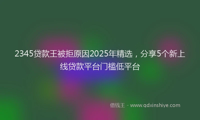 2345贷款王被拒原因2025年精选，分享5个新上线贷款平台门槛低平台