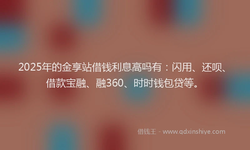 2025年的金享站借钱利息高吗有：闪用、还呗、借款宝融、融360、时时钱包贷等。