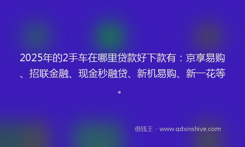 2025年的2手车在哪里贷款好下款有：京享易购、招联金融、现金秒融贷、新机易购、新一花等。