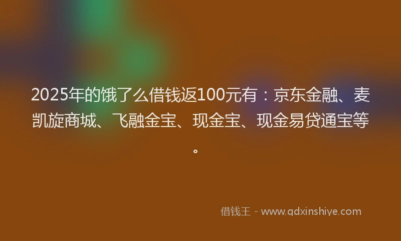 2025年的饿了么借钱返100元有：京东金融、麦凯旋商城、飞融金宝、现金宝、现金易贷通宝等。
