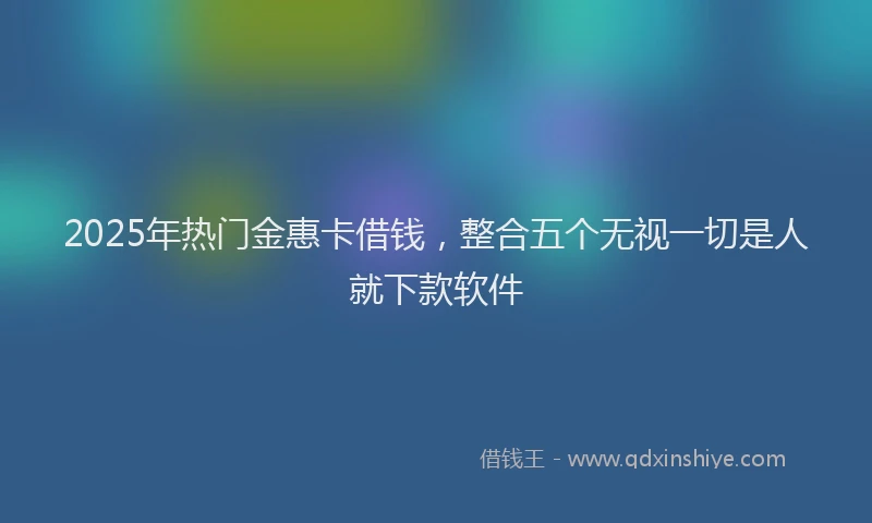 2025年热门金惠卡借钱，整合五个无视一切是人就下款软件