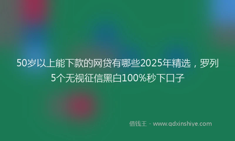 50岁以上能下款的网贷有哪些2025年精选，罗列5个无视征信黑白100%秒下口子