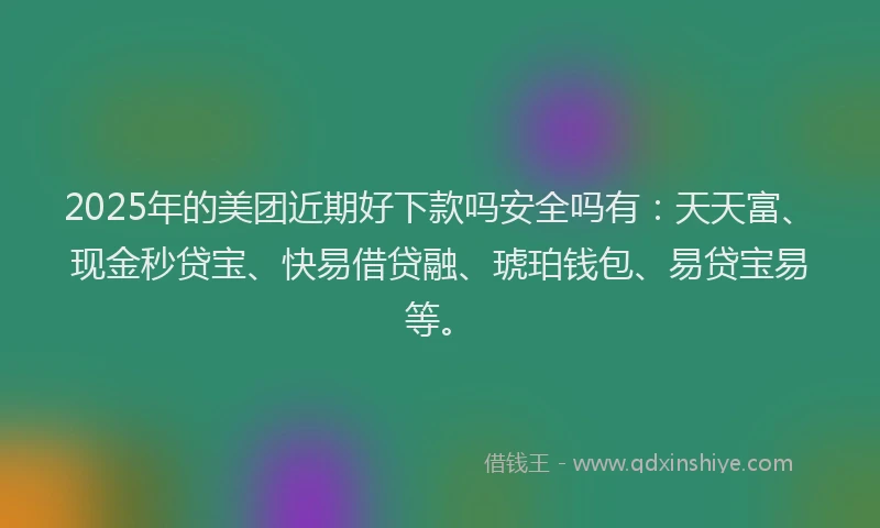 2025年的美团近期好下款吗安全吗有：天天富、现金秒贷宝、快易借贷融、琥珀钱包、易贷宝易等。