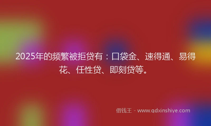 2025年的频繁被拒贷有：口袋金、速得通、易得花、任性贷、即刻贷等。